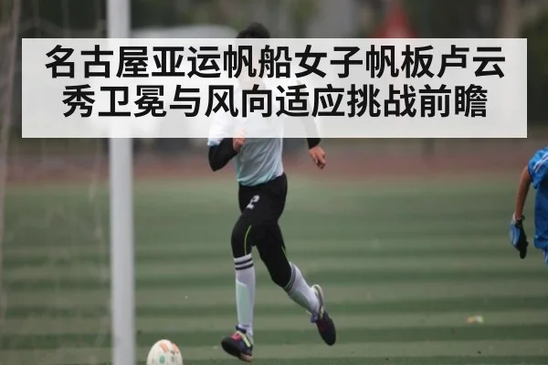 名古屋亚运帆船女子帆板卢云秀卫冕与风向适应挑战前瞻