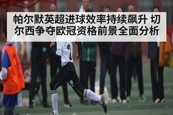 帕尔默英超进球效率持续飙升 切尔西争夺欧冠资格前景全面分析